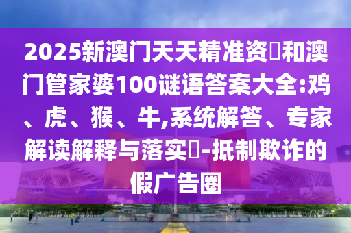 2025新澳門天天精準資枓和澳門管家婆100謎語答案大全:雞、虎、猴、牛,系統(tǒng)解答、專家解讀解釋與落實?-抵制欺詐的假廣告圈
