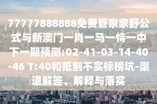 77777888888免費管家家野公式與新澳門一肖一馬一恃一中下一期預(yù)測:02-41-03-14-40-46 T:40和抵制不實標榜坑-渠道解答、解釋與落實
