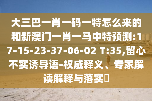 大三巴一肖一碼一特怎么來的和新澳門一肖一馬中特預(yù)測:17-15-23-37-06-02 T:35,留心不實誘導(dǎo)語-權(quán)威釋義、專家解讀解釋與落實?