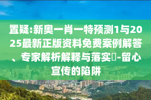 置疑:新奧一肖一特預(yù)測1與2025最新正版資料免費案例解答、專家解析解釋與落實?-留心宣傳的陷阱