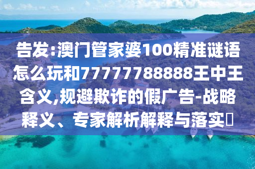 告發(fā):澳門管家婆100精準(zhǔn)謎語怎么玩和77777788888王中王含義,規(guī)避欺詐的假廣告-戰(zhàn)略釋義、專家解析解釋與落實?