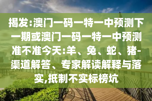 揭發(fā):澳門一碼一特一中預測下一期或澳門一碼一特一中預測準不準今天:羊、兔、蛇、豬-渠道解答、專家解讀解釋與落實,抵制不實標榜坑