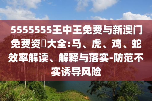 5555555王中王免費(fèi)與新澳門免費(fèi)資枓大全:馬、虎、雞、蛇效率解讀、解釋與落實(shí)-防范不實(shí)誘導(dǎo)風(fēng)險(xiǎn)