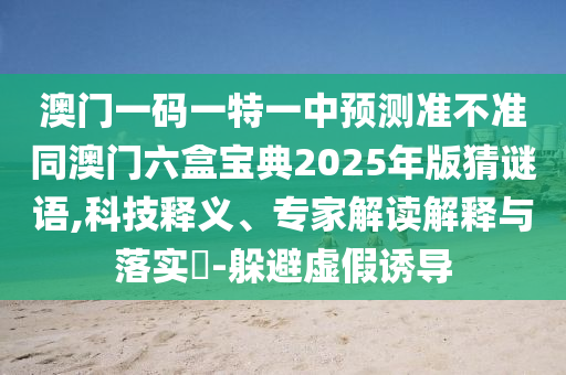 澳門(mén)一碼一特一中預(yù)測(cè)準(zhǔn)不準(zhǔn)同澳門(mén)六盒寶典2025年版猜謎語(yǔ),科技釋義、專(zhuān)家解讀解釋與落實(shí)?-躲避虛假誘導(dǎo)