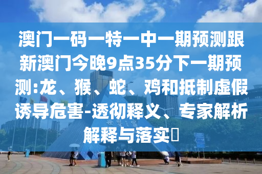 澳門(mén)一碼一特一中一期預(yù)測(cè)跟新澳門(mén)今晚9點(diǎn)35分下一期預(yù)測(cè):龍、猴、蛇、雞和抵制虛假誘導(dǎo)危害-透徹釋義、專(zhuān)家解析解釋與落實(shí)?