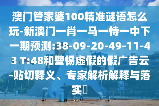 澳門(mén)管家婆100精準(zhǔn)謎語(yǔ)怎么玩-新澳門(mén)一肖一馬一恃一中下一期預(yù)測(cè):38-09-20-49-11-43 T:48和警惕虛假的假?gòu)V告云-貼切釋義、專(zhuān)家解析解釋與落實(shí)?