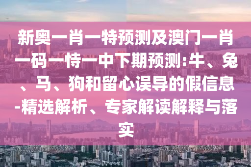 新奧一肖一特預測及澳門一肖一碼一恃一中下期預測:牛、兔、馬、狗和留心誤導的假信息-精選解析、專家解讀解釋與落實