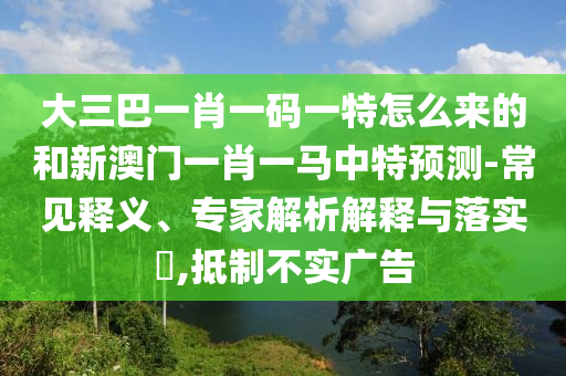 大三巴一肖一碼一特怎么來的和新澳門一肖一馬中特預測-常見釋義、專家解析解釋與落實?,抵制不實廣告