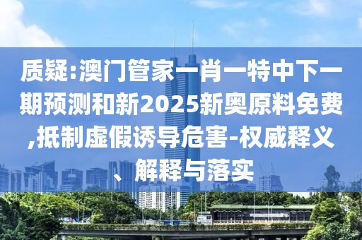 質(zhì)疑:澳門(mén)管家一肖一特中下一期預(yù)測(cè)和新2025新奧原料免費(fèi),抵制虛假誘導(dǎo)危害-權(quán)威釋義、解釋與落實(shí)