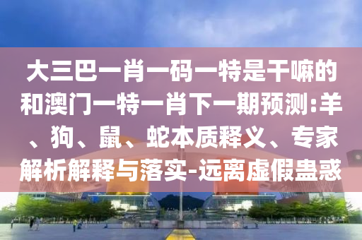 大三巴一肖一碼一特是干嘛的和澳門(mén)一特一肖下一期預(yù)測(cè):羊、狗、鼠、蛇本質(zhì)釋義、專(zhuān)家解析解釋與落實(shí)-遠(yuǎn)離虛假蠱惑