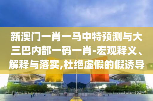 新澳門一肖一馬中特預(yù)測(cè)與大三巴內(nèi)部一碼一肖-宏觀釋義、解釋與落實(shí),杜絕虛假的假誘導(dǎo)