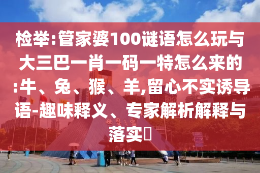 檢舉:管家婆100謎語怎么玩與大三巴一肖一碼一特怎么來的:牛、兔、猴、羊,留心不實誘導語-趣味釋義、專家解析解釋與落實?