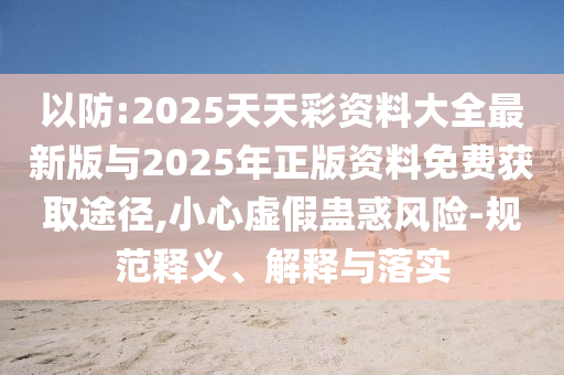 以防:2025天天彩資料大全最新版與2025年正版資料免費(fèi)獲取途徑,小心虛假蠱惑風(fēng)險(xiǎn)-規(guī)范釋義、解釋與落實(shí)