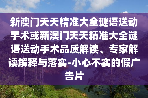 新澳門天天精準大全謎語送動手術或新澳門天天精準大全謎語送動手術品質(zhì)解讀、專家解讀解釋與落實-小心不實的假廣告片