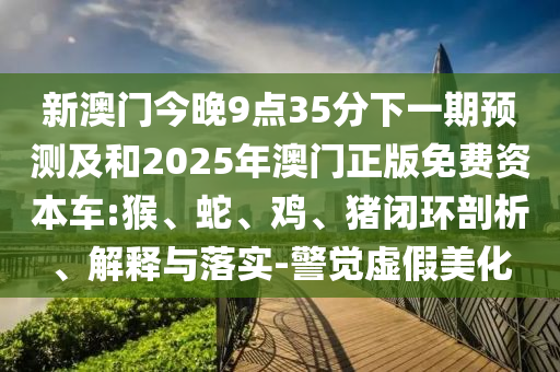 新澳門今晚9點35分下一期預測及和2025年澳門正版免費資本車:猴、蛇、雞、豬閉環(huán)剖析、解釋與落實-警覺虛假美化