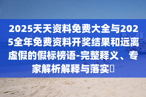 2025天天資料免費大全與2025全年免費資料開獎結(jié)果和遠(yuǎn)離虛假的假標(biāo)榜語-完整釋義、專家解析解釋與落實?