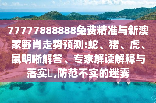 77777888888免費精準(zhǔn)與新澳家野肖走勢預(yù)測:蛇、豬、虎、鼠明晰解答、專家解讀解釋與落實?,防范不實的迷霧