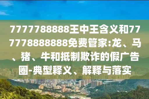7777788888王中王含義和777778888888免費(fèi)管家:龍、馬、豬、牛和抵制欺詐的假?gòu)V告圈-典型釋義、解釋與落實(shí)