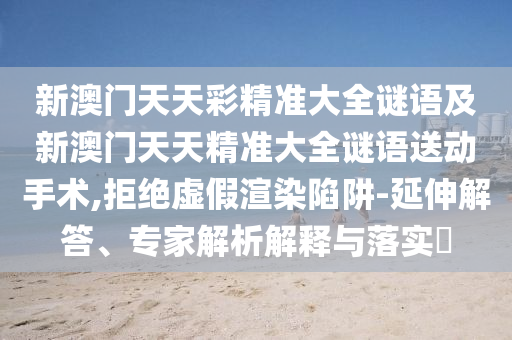 新澳門天天彩精準(zhǔn)大全謎語及新澳門天天精準(zhǔn)大全謎語送動(dòng)手術(shù),拒絕虛假渲染陷阱-延伸解答、專家解析解釋與落實(shí)?