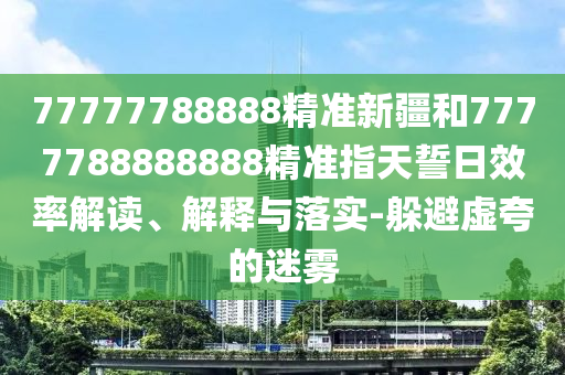 77777788888精準(zhǔn)新疆和7777788888888精準(zhǔn)指天誓日效率解讀、解釋與落實-躲避虛夸的迷霧