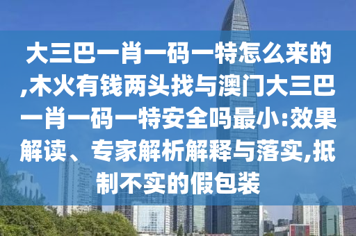 大三巴一肖一碼一特怎么來的,木火有錢兩頭找與澳門大三巴一肖一碼一特安全嗎最小:效果解讀、專家解析解釋與落實(shí),抵制不實(shí)的假包裝