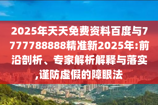 2025年天天免費(fèi)資料百度與7777788888精準(zhǔn)新2025年:前沿剖析、專(zhuān)家解析解釋與落實(shí),謹(jǐn)防虛假的障眼法
