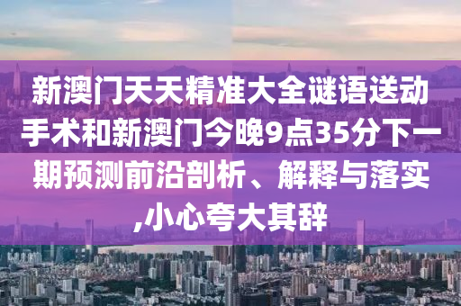 新澳門天天精準(zhǔn)大全謎語送動手術(shù)和新澳門今晚9點35分下一期預(yù)測前沿剖析、解釋與落實,小心夸大其辭