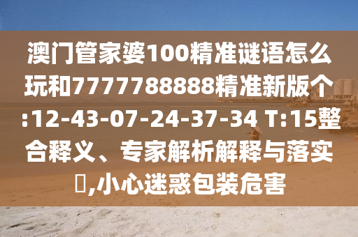 澳門管家婆100精準(zhǔn)謎語怎么玩和7777788888精準(zhǔn)新版?zhèn)€:12-43-07-24-37-34 T:15整合釋義、專家解析解釋與落實(shí)?,小心迷惑包裝危害