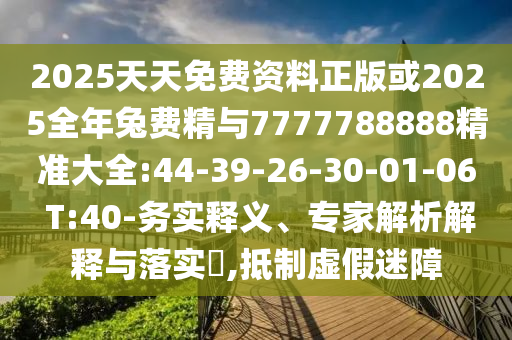 2025天天免費資料正版或2025全年兔費精與7777788888精準(zhǔn)大全:44-39-26-30-01-06 T:40-務(wù)實釋義、專家解析解釋與落實?,抵制虛假迷障