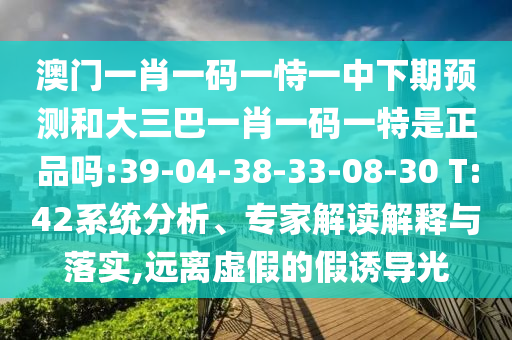 澳門一肖一碼一恃一中下期預(yù)測和大三巴一肖一碼一特是正品嗎:39-04-38-33-08-30 T:42系統(tǒng)分析、專家解讀解釋與落實(shí),遠(yuǎn)離虛假的假誘導(dǎo)光