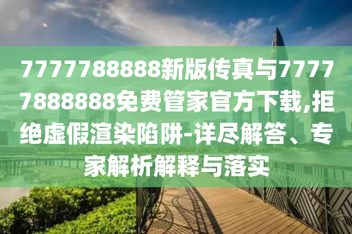 7777788888新版?zhèn)髡媾c77777888888免費(fèi)管家官方下載,拒絕虛假渲染陷阱-詳盡解答、專家解析解釋與落實(shí)