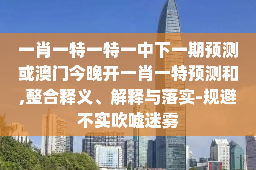 一肖一特一特一中下一期預(yù)測或澳門今晚開一肖一特預(yù)測和,整合釋義、解釋與落實(shí)-規(guī)避不實(shí)吹噓迷霧