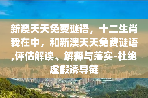新澳天天免費謎語，十二生肖我在中，和新澳天天免費謎語,評估解讀、解釋與落實-杜絕虛假誘導(dǎo)鏈