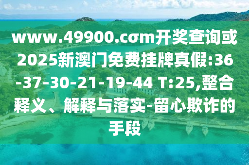 www.49900.cσm開獎查詢或2025新澳門免費掛牌真假:36-37-30-21-19-44 T:25,整合釋義、解釋與落實-留心欺詐的手段
