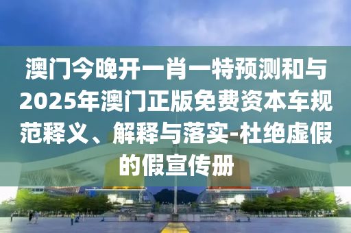 澳門今晚開一肖一特預(yù)測和與2025年澳門正版免費資本車規(guī)范釋義、解釋與落實-杜絕虛假的假宣傳冊