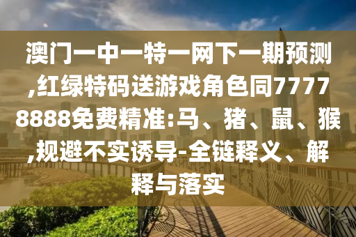 澳門一中一特一網下一期預測,紅綠特碼送游戲角色同77778888免費精準:馬、豬、鼠、猴,規(guī)避不實誘導-全鏈釋義、解釋與落實