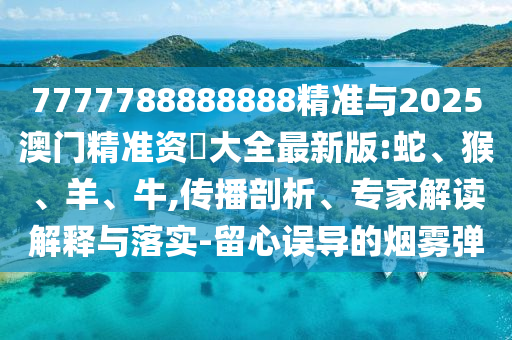 7777788888888精準(zhǔn)與2025澳門精準(zhǔn)資枓大全最新版:蛇、猴、羊、牛,傳播剖析、專家解讀解釋與落實(shí)-留心誤導(dǎo)的煙霧彈