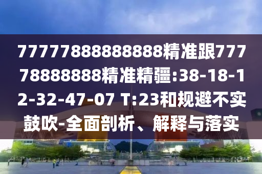 77777888888888精準(zhǔn)跟77778888888精準(zhǔn)精疆:38-18-12-32-47-07 T:23和規(guī)避不實(shí)鼓吹-全面剖析、解釋與落實(shí)